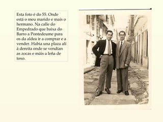 Esta foto é do 55. Onde está o meu marido e mais o hermano. Na calle do Empedrado que baixa do Barro a Pontedeume para os da aldea ir a comprar e a vender. Habia una plaza alí á dereita onde se vendían as zocas e máis a leña de toxo. 
