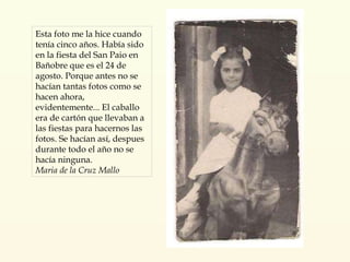 Esta foto me la hice cuando tenía cinco años. Había sido en la fiesta del San Paio en Bañobre que es el 24 de agosto. Porque antes no se hacían tantas fotos como se hacen ahora, evidentemente... El caballo era de cartón que llevaban a las fiestas para hacernos las fotos. Se hacían así, despues durante todo el año no se hacía ninguna. Maria de la Cruz Mallo 
