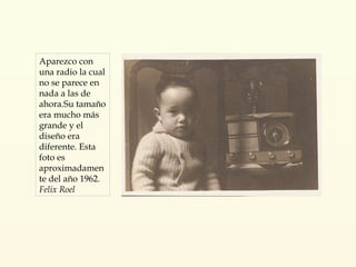Aparezco con una radio la cual no se parece en nada a las de ahora.Su tamaño era mucho más  grande y el diseño era diferente. Esta foto es aproximadamente del año 1962. Felix Roel 