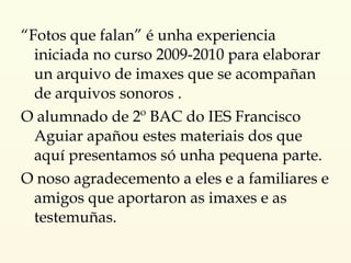 “ Fotos que falan” é unha experiencia iniciada no curso 2009-2010 para elaborar un arquivo de imaxes que se acompañan de arquivos sonoros .  O alumnado de 2º BAC do IES Francisco Aguiar apañou estes materiais dos que aquí presentamos só unha pequena parte. O noso agradecemento a eles e a familiares e amigos que aportaron as imaxes e as testemuñas. 
