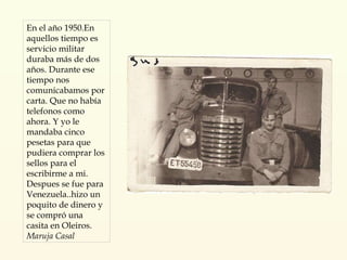 En el año 1950.En aquellos tiempo es servicio militar duraba más de dos años. Durante ese tiempo nos comunicabamos por carta. Que no había telefonos como ahora. Y yo le mandaba cinco pesetas para que pudiera comprar los sellos para el escribirme a mi. Despues se fue para Venezuela..hizo un poquito de dinero y se compró una casita en Oleiros. Maruja Casal 
