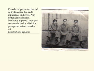 Cuando empece en el cuartel de instrucción. Era en la esplanada. En Ferrol. Aún no teníamos destino. Teníamos el pelo al rape por eso nos daban los abisinios para poder estar comodos así. Constantino Filgueiras 