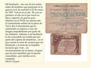 Mi bisabuelo... fue uno de los tantos miles de hombres que participó en la guerra civil. Se marchó el 23 de enero de 1937. Volvio en el año  38, con un permiso, el año en el que nació su hija y regresó a la guerra para finalizar en el 39 En ese mismo año el comandante militar de la plaza de Tui le dio el documento que le autorizaba su regreso a casa sin ningún impedimiento por parte de los militares. Ademas a mi bisabuelo le fue concedido un certificado por parte del capitan de infanteria... en el que cuenta la serie de sucesos que mi bisabuelo y el resto de su batallón tuvieron que vivir... en reconocimiento de su honor  al igual que las tres medallas que le fueron concedidas...por méritos en la campaña. María Vázquez 