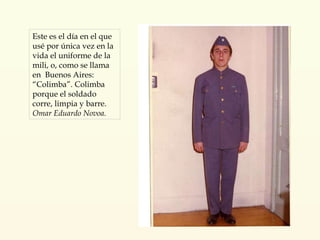 Este es el día en el que usé por única vez en la vida el uniforme de la mili, o, como se llama en  Buenos Aires: “Colimba”. Colimba porque el soldado corre, limpia y barre. Omar Eduardo Novoa. 