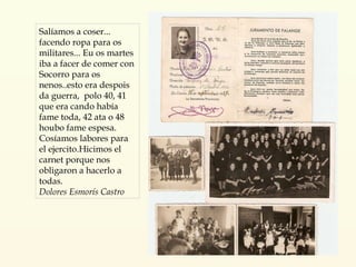 Salíamos a coser... facendo ropa para os militares... Eu os martes iba a facer de comer con Socorro para os nenos..esto era despois da guerra,  polo 40, 41 que era cando había fame toda, 42 ata o 48 houbo fame espesa. Cosíamos labores para el ejercito.Hicimos el carnet porque nos obligaron a hacerlo a todas. Dolores Esmorís Castro 