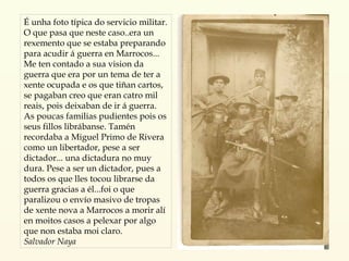É unha foto típica do servicio militar. O que pasa que neste caso..era un rexemento que se estaba preparando para acudir á guerra en Marrocos... Me ten contado a sua vision da guerra que era por un tema de ter a xente ocupada e os que tiñan cartos, se pagaban creo que eran catro mil reais, pois deixaban de ir á guerra. As poucas familias pudientes pois os seus fillos librábanse. Tamén recordaba a Miguel Primo de Rivera como un libertador, pese a ser dictador... una dictadura no muy dura. Pese a ser un dictador, pues a todos os que lles tocou librarse da guerra gracias a él...foi o que paralizou o envío masivo de tropas de xente nova a Marrocos a morir alí en moitos casos a pelexar por algo que non estaba moi claro. Salvador Naya 