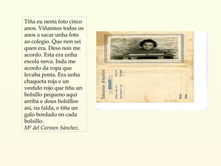 Tiña eu nesta foto cinco anos. Viñannos todos os anos a sacar unha foto ao colegio. Que non sei quen era. Deso non me acordo. Esta era unha escola nova. Inda me acordo da ropa que levaba posta. Era unha chaqueta roja e un vestido rojo que tiña un bolsillo pequeno aquí arriba e dous bolsillos así, na falda, e tiña un galo bordado en cada bolsillo. Mª del Carmen Sánchez. 