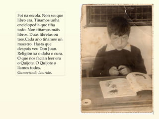 Foi na escola. Non sei que libro era. Tiñamos unha enciclopedia que tiña todo. Non tiñamos máis libros. Duas libretas ou tres.Cada ano tiñamos un maestro. Hasta que despois veu Don Juan. Religión xa o daba o cura. O que nos facían leer era o Quijote. O Quijote o líamos todos. Gumersindo Lourido .   