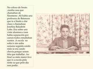 No colexo de Souto ,nunha casa que chamaban de Xiromeno .Alí había una profesora de Betanzos que ía a Souto a dar clase e chamabase  Josefina Baladrón Lobo .Era sobre uns vinte alumnos e non había separación por cursos todos estudiaban xuntos .A escola  no solía ir nin unha  semana seguida cando máis ía era cando chovía porque senon tiña que traballar .Ao final xa máis maior tivo que ir a escola pola noite xa que polo día non podía . 