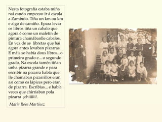 Nesta fotografía estaba miña nai cando empezou ir á escola a Zambuio. Tiña un km ou km e algo de camiño. Epara levar os libros tiña un cabalo que agora é como un maletín de pintura chamábanlle cabalos. En vez de as  libretas que hai agora antes levaban pizarras. E máis so había dous libros...o primeiro grado e... o segundo grado. Na escola tamén tiñan unha pizarra grande e para escribir na pizarra había que lle chamaban pizarrillos eran así como os lápices pero eran de pizarra. Escribías... e había veces que chirriaban pola pizarra  ¡chiiiiii!. María Rosa Martínez 