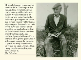Mi abuelo Manuel rememora los tiempos de 36. Venían patrullas franquistas a reclutar hombres por la aldea y a él lo vinieron a buscar. No estaba favor ni en contra de uno y otro bando. Le ordenaron que cogiera las armas que tuviera en casa y él tenía una vieja escopeta de cuando era más joven. Tuvo que salir de casa y seguirlos portando el arma. Iban de Porto hasta Villozás donde se encontró otra patrulla que bajaban. Aprovechó la ocasión y se metió en el grupo que bajaba y volvió para su casa. La escopeta la partió en tres y la enterró en un regato de agua ... Se quedó en casa y tuvo la suerte de que se olvidaron de él. Elsa Palmeiro . 