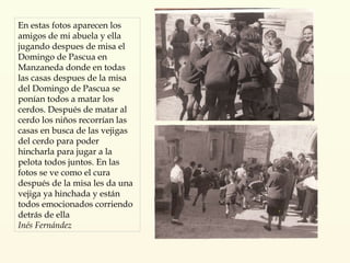 En estas fotos aparecen los amigos de mi abuela y ella jugando despues de misa el Domingo de Pascua en Manzaneda donde en todas las casas despues de la misa del Domingo de Pascua se ponían todos a matar los cerdos. Después de matar al cerdo los niños recorrían las casas en busca de las vejigas del cerdo para poder hincharla para jugar a la pelota todos juntos. En las fotos se ve como el cura después de la misa les da una vejiga ya hinchada y están todos emocionados corriendo detrás de ella Inés Fernández 