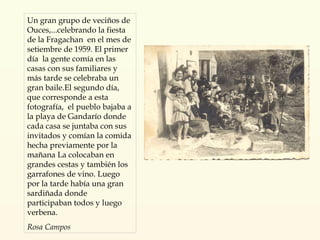 Un gran grupo de veciños de Ouces,...celebrando la fiesta de la Fragachan  en el mes de setiembre de 1959. El primer día  la gente comía en las casas con sus familiares y más tarde se celebraba un gran baile.El segundo día, que corresponde a esta fotografía,  el pueblo bajaba a la playa de Gandarío donde cada casa se juntaba con sus invitados y comían la comida hecha previamente por la mañana La colocaban en grandes cestas y también los garrafones de vino. Luego por la tarde había una gran sardiñada donde participaban todos y luego verbena.  Rosa Campos 