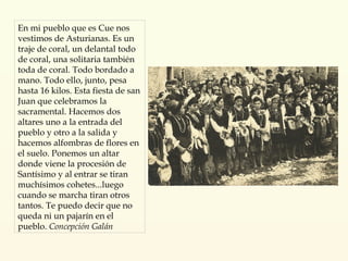 En mi pueblo que es Cue nos vestimos de Asturianas. Es un traje de coral, un delantal todo de coral, una solitaria también toda de coral. Todo bordado a mano. Todo ello, junto, pesa hasta 16 kilos. Esta fiesta de san Juan que celebramos la sacramental. Hacemos dos altares uno a la entrada del pueblo y otro a la salida y hacemos alfombras de flores en el suelo. Ponemos un altar donde viene la procesión de Santísimo y al entrar se tiran muchísimos cohetes...luego cuando se marcha tiran otros tantos. Te puedo decir que no queda ni un pajarín en el pueblo.   Concepción Galán 