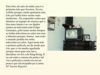 Esta foto, da sala da miña casa é a primeira tele que tivemos. Xa era velliña porque cando quitamos esta foto poi había fotos moito máis modernas...Na esquiniña vedes que tiñamos un equipo de musica que o fixo meu irmán e se vos fijades tamén na televisión está Felipe Gonzalez, polo tanto nestes tempos xa había television en color nos non a tiñamos porque, bueno,  non todo o mundo podñía ter unha televisión en color. Aquí nesta tele a primera pelicula así de medo que vin, que a vin medio agachada porque meus pais non me a deixaban ver foi a de King-Kong. E eu así entre a ranura da porta e tal vin a película e cando era así un pouco que tal escapaba pa a cama. Mª Susana Regueiro 