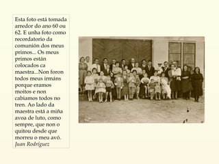 Esta foto está tomada arredor do ano 60 ou 62. E unha foto como recordatorio da comunión dos meus primos... Os meus primos están colocados ca maestra...Non foron todos meus irmáns porque eramos moitos e non cabiamos todos no tren. Ao lado da maestra está a miña avoa de luto, como sempre, que non o quitou desde que morreu o meu avó. Juan Rodríguez 
