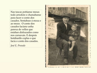 Nas tascas poñíanse mesas todo arredore e chamabanse para facer o conto dos casados. Sentabase á moza e ao mozo.  O conto dos casados facíano unha parexa de vellos que estaban disfrazados como nos carnavais. E despois botábanlle coplas o que facía o conto dos casados. José E. Presedo 