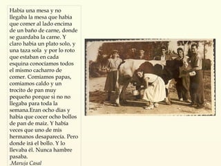 Había una mesa y no llegaba la mesa que habia que comer al lado encima de un baño de carne, donde se guardaba la carne. Y claro habia un plato solo, y una taza sola  y por lo roto que estaban en cada esquina conocíamos todos el mismo cacharro de comer. Comiamos papas, comiamos caldo y un trocito de pan muy pequeño porque si no no llegaba para toda la semana.Eran ocho dias y habia que cocer ocho bollos de pan de maiz. Y había veces que uno de mis hermanos desaparecía. Pero donde irá el bollo. Y lo llevaba él. Nunca hambre pasaba. . Maruja Casal 