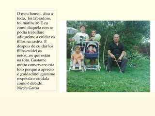 O meu home... dou a todo,  foi labradore, foi mariñeiro E eu como daquela non se podía traballare adiqueime a cuidar os fillos na casiña. E despois de cuidar los fillos cuidei os netos...os que están na foto. Gustame moito conservare esta foto porque a aprecio e ¡cuidadiño! gustame respetala e cuidala como é debido.  Nieves García 