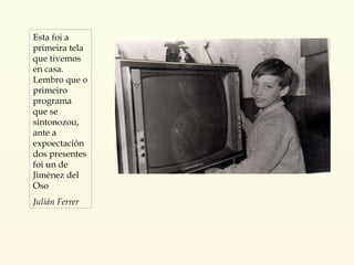 Esta foi a primeira tela que tivemos en casa. Lembro que o primeiro programa que se sintonozou, ante a expoectación dos presentes foi un de Jiménez del Oso Julián Ferrer 