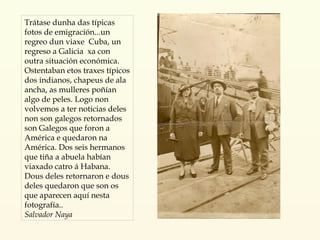 Trátase dunha das típicas fotos de emigración...un regreo dun viaxe  Cuba, un regreso a Galicia  xa con outra situación económica. Ostentaban etos traxes típicos dos indianos, chapeus de ala ancha, as mulleres poñían algo de peles. Logo non volvemos a ter noticias deles non son galegos retornados son Galegos que foron a América e quedaron na América. Dos seis hermanos que tiña a abuela habían viaxado catro á Habana. Dous deles retornaron e dous deles quedaron que son os que aparecen aquí nesta fotografía.. Salvador Naya 