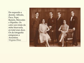 De esquerda a dereita: Alfredo, Paca, Pepe, Ramón, Mercedes e Hipolito. Os catro son irmás da miña bisavuela, en total eran doce. Os da fotografía emigraran a Arxentina. Virginia Pérez 