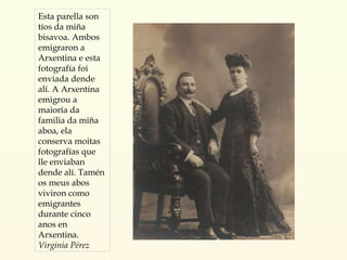 Esta parella son tíos da miña bisavoa. Ambos emigraron a Arxentina e esta fotografía foi enviada dende alí. A Arxentina emigrou a maioría da familia da miña aboa, ela conserva moitas fotografías que lle enviaban dende alí. Tamén os meus abos viviron como emigrantes durante cinco anos en Arxentina. Virginia Pérez 