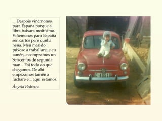 ... Despois viñémonos para España porque a libra baixara moitísimo. Viñemonos para España sen cartos pero cunha nena. Meu marido púxose a traballare, e eu tamén, e compramos un Seiscentos de segunda man... Foi todo ao que chegamos. De ahí empezamos tamén a luchare e... aquí estamos.  Ángela Pedreira 