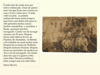 É unha foto de cando meu pai estivo embarcado...Foise de quince anos navegar.Eran cinco irmaos na casa e il era o máis novo. O máis vello era José,  xa andaba embarcado hacía moito tempo e nese barco non había sitio para el... Ahí aprendeu moitas cousas tocaba a mandolina.. o acordion, a flauta...pasouno moi ben navegando. Cando veu de navegar casouse con 23 anos. Despois fíxose unha fábrica de luz, da Popular, lle chamaban,  en Boimil, e foi traballar ao canal moitos anos. Despois foi as minas de Wolfram. Despois meteuse feiriante. Despois fixose un aserradero de madera no Tres e foi de encargado. No medio deso tivo que ir á guerra e tiña catro fillos. Deixou á mullere e máis a sogra soas con catro fillos. María Moreira 
