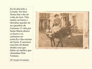 Eu levaba leite a Coruña. No tren. Nesta foto viña de volta do tren. Tiña tamén un burro e deixabao quedar alí no apeadero de Guisamo. E viña por Santa Marta abaixo co burro e os cacharros no eirón.Eu viña encima do burro. E sacamos esta foto alí diante dunha casa que había un médico que chamaban Don Ventura. Mª Josefa Fernández 