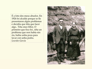 É a foto dos meus abuelos. En 1924 foi alcalde porque se lle presentaron algún problemas e decidíu que tiña que facer algo.. Tiña once fillos. O primeiro que fixo foi...tiña un problema que non había nin rio, habia unha poza para lavar con unha pedra. Lourdes García 