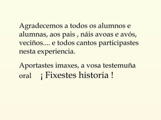 Agradecemos a todos os alumnos e alumnas, aos pais , náis avoas e avós, veciños.... e todos cantos participastes nesta experiencia.  Aportastes imaxes, a vosa testemuña oral  ¡ Fixestes historia ! 