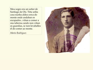 Meu sogro era un señor de Santiago de Ois. Tiña unha casa nunha aldea cerca do monte onde andaban os escapados...viñan a comer a súa taberna cando non viñan os guardias, se non levaballes él de comer ao monte. Mario Rodríguez 
