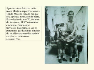 Aparezo nesta foto coa miña moza Marta, o rapaz Gutierrez , Toñito Moeche e maila nai que esta apioada no marco da porta. É arrededor do ano ’70. Salimos de fondo cun SEAT oitocentos cincuenta.  Eramos moi traviesos. Escapamos a ver os porquiños que había no almacén do muelle cando medio pueblo andaba en busca nosa. Leonardo Díaz 