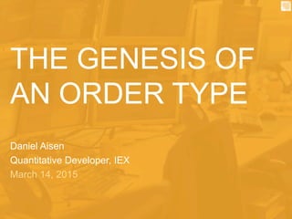THE GENESIS OF
AN ORDER TYPE
Daniel Aisen
Quantitative Developer, IEX
March 14, 2015
 