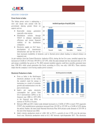 T e m p l e U n i v e r s i t y I n v e s t m e n t A s s o c i a t i o n : T h e F o x F u n d Page 10
INDUSTRY OVERVIEW
Power Sector in India:
The Indian power sector is undergoing a
slow and steady turn around with the
government placing greater thrust on
aspects such as:
 Renewable energy generation
especially solar energy;
 Distribution reforms through
UDAY to enhance operational
efficiency and restore financial
viability of the distribution
companies;
 Electricity supply on 24x7 basis;
development of transmission
infrastructure and last but not the
least increased availability of domestic coal to thermal power plants leading to reduced reliance on
imported coal.
As per statistics from the Central Electricity Authority (CEA), during the last five years, installed capacity has
increased at CAGR of 13% from 199 GW to 327 GW, while the peak demand met has increased only at 4.1%
and energy availability has grown at 7%. IEX’s present installed capacity could have possibly generated more
than 1700 BUs while actual generation this fiscal, according to CEA, was only 1160 BUs. These statistics
imply that the company is now having surplus power scenario.
Electricity Production in India:
 Even as India is the third-largest
electricity producer in the world,
the country’s need for energy is
increasing as a result of economic
growth and modernization over the
past several years.
 India’s per capita electricity
consumption has grown from
631.4 kilowatt-hour (kWh) in the
financial year 2006 to 1075 kWh
in the financial year 2016, an
increase of 70.2% in 10 years.
 Between 2006 and 2017, India’s peak demand increased at a CAGR of 5.0% to reach 159.5 gigawatts
(“GW”); the installed power generation increased from 124 GW to 327 GW at a CAGR of 9.2% during
the period. Further, the latest draft National Electricity Plan 2016 projects peak demand of 235 GW at
the end of the financial year 2022.
 India’s electric production stood at 1,160.1 BU in FY17, a growth of over 4.72% over the previous
fiscal year. Electricity production stood at 611.3 BU between April-September 2017. The electricity
 