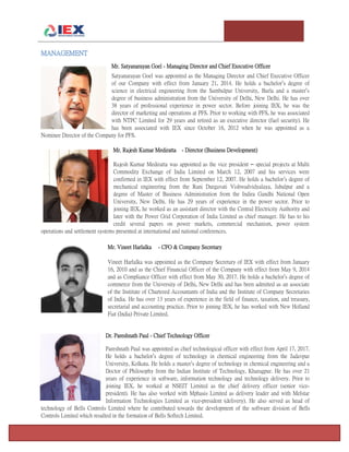 T e m p l e U n i v e r s i t y I n v e s t m e n t A s s o c i a t i o n : T h e F o x F u n d Page 16
MANAGEMENT
Mr. Satyanarayan Goel - Managing Director and Chief Executive Officer
Satyanarayan Goel was appointed as the Managing Director and Chief Executive Officer
of our Company with effect from January 21, 2014. He holds a bachelor’s degree of
science in electrical engineering from the Sambalpur University, Burla and a master’s
degree of business administration from the University of Delhi, New Delhi. He has over
38 years of professional experience in power sector. Before joining IEX, he was the
director of marketing and operations at PFS. Prior to working with PFS, he was associated
with NTPC Limited for 29 years and retired as an executive director (fuel security). He
has been associated with IEX since October 16, 2012 when he was appointed as a
Nominee Director of the Company for PFS.
Mr. Rajesh Kumar Mediratta - Director (Business Development)
Rajesh Kumar Mediratta was appointed as the vice president – special projects at Multi
Commodity Exchange of India Limited on March 12, 2007 and his services were
confirmed in IEX with effect from September 12, 2007. He holds a bachelor’s degree of
mechanical engineering from the Rani Durgavati Vishwadvidyalaya, Jabalpur and a
degree of Master of Business Administration from the Indira Gandhi National Open
University, New Delhi. He has 29 years of experience in the power sector. Prior to
joining IEX, he worked as an assistant director with the Central Electricity Authority and
later with the Power Grid Corporation of India Limited as chief manager. He has to his
credit several papers on power markets, commercial mechanism, power system
operations and settlement systems presented at international and national conferences.
Mr. Vineet Harlalka - CFO & Company Secretary
Vineet Harlalka was appointed as the Company Secretary of IEX with effect from January
16, 2010 and as the Chief Financial Officer of the Company with effect from May 9, 2014
and as Compliance Officer with effect from May 30, 2017. He holds a bachelor’s degree of
commerce from the University of Delhi, New Delhi and has been admitted as an associate
of the Institute of Chartered Accountants of India and the Institute of Company Secretaries
of India. He has over 13 years of experience in the field of finance, taxation, and treasury,
secretarial and accounting practice. Prior to joining IEX, he has worked with New Holland
Fiat (India) Private Limited.
Dr. Pareshnath Paul - Chief Technology Officer
Pareshnath Paul was appointed as chief technological officer with effect from April 17, 2017.
He holds a bachelor’s degree of technology in chemical engineering from the Jadavpur
University, Kolkata. He holds a master’s degree of technology in chemical engineering and a
Doctor of Philosophy from the Indian Institute of Technology, Kharagpur. He has over 21
years of experience in software, information technology and technology delivery. Prior to
joining IEX, he worked at NSEIT Limited as the chief delivery officer (senior vice-
president). He has also worked with Mphasis Limited as delivery leader and with Melstar
Information Technologies Limited as vice-president (delivery). He also served as head of
technology of Bells Controls Limited where he contributed towards the development of the software division of Bells
Controls Limited which resulted in the formation of Bells Softech Limited.
 