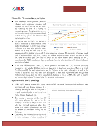 T e m p l e U n i v e r s i t y I n v e s t m e n t A s s o c i a t i o n : T h e F o x F u n d Page 3
Efficient Price Discovery and Variety of Products
 The company’s online platform promotes
efficient price discovery measures and
provides the participants on the Exchange
the flexibility to trade in a variety of
electricity products. This price discovery was
made possible using the double-sided closed
auction bidding process to determine the
market clearing price.
 Because of price discovery, the short-term
market witnessed a transformation from
traders to exchanges over the years. Energy
exchanges have also been becoming more
popular as a way to trade due to the
transparency of the trading process and the price discovery measures. The proportion of energy traded
over its power exchanges grew from 23.8% to 30.4% of the short-term market between the financial year
2013 and the financial year 2016 and was 34.2% for the eleven months ended February 28, 2017,
according to the CERC. Introduction of power exchanges has also led to a decline in Deviation Settlement
Mechanisms (DSMs).
 It has over 3,800 registered clients, 300 private generators and more than 3,300 industrial electricity
consumers. It is virtually debt-free, having no short-term or long-term borrowings. There is a lot of
flexibility available for participants to trade on the Exchange as the variety of products as well as the
volume of electricity is so vast. This helps participants to meet their requirements and manage their
portfolios more easily. They can bid for a quantum of electricity as low as 0.1 MW. This helps to cater to
any number of participants’ demands in the short-term electricity market.
High Scalability in terms of Technology
 IEX is highly scalable because of its trading platform which enables the company to meet anticipated user
growth as and when demand increases. It is
currently operating in India and has plans to
expand into neighboring countries such as
Nepal, Bhutan, Bangladesh etc.
 The country is currently divided into 13
price areas whereas the capacity for the
company’s Exchange is 30 price areas even
after the proposed expansion plan. This
would help enlarge the customer base and
the number of participants trading on the
Exchange.
 Considering the volume of electricity traded
in such exchanges of other countries, it
 