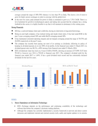 T e m p l e U n i v e r s i t y I n v e s t m e n t A s s o c i a t i o n : T h e F o x F u n d Page 4
averages around the range of 30%-70% whereas it is less than 5% in India. This leaves a lot of room to
grow for India’s power exchanges in order to converge with the global level.
 In the next five years, peak demand for power in India is estimated to grow at a 7.3% CAGR. There is a
lot of potential for growth in technological aspects and taking into account that the company has a strong
foothold in this sector, it is highly feasible to say that it will maintain its dominance in the coming years.
Strong Financials
 IEX has a cash-rich balance sheet and is debt-free, having no short-term or long-term borrowings.
 Being an asset light company, it has realized strong and steady return ratios. It has had sound ROE in the
past 3 years averaging around 36% and stable RoCE averaging around 48%.
 It has maintained consistent operating margins and net margins averaging around the range of 70-75% and
48-50% respectively in the past 5 years.
 The company has recently been paying out most of its earnings as dividends, following its policy of
keeping its dividend payouts at or over 50% of net profits. In the financial year ended 31 March 2017, its
dividend payout ratio was 80.1%, a 40% increase from financial year ended 31 March, 2016.
 IEX’s dividend per share has risen at a 4-year CAGR of 96.8%, showing an increase of 57.89% YoY from
₹19.00 in financial year 2016 to ₹30.00 in financial year 2017. The company’s dividend yield for the
financial year ended 2017 is 1.84%. It has a good dividend track record and has consistently declared
dividends for the last five years.
RISKS:
1. Heavy Dependence on Information Technology:
 IEX’s Exchange depends on the performance and continuing availability of the technology and
software that bolster the company’s electronic trading platform.
 Although the company has currently implemented a security framework to prevent and detect system
intrusions and implement internal and external security tools, audits and regular updates to its systems
 