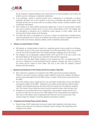 T e m p l e U n i v e r s i t y I n v e s t m e n t A s s o c i a t i o n : T h e F o x F u n d Page 5
that are designed to manage redundancy and to reduce the risk of system disruptions, such systems and
facilities may prove inadequate or improperly administered.
 If the technology, systems or software licensed were to malfunction or its third-party or in-house
technology specialists were to fail to perform, it may have an immediate and negative impact on the
Exchange and may have an adverse effect on its trading volumes, business, financial condition, results
of operations and prospects.
 Heavy trading on its online platform during peak trading times or times of unusual market volatility
may cause its systems to operate slowly or even to fail for certain periods of time. The company may
face interruptions in operations due to insufficient system capacity or power supply, which may
adversely affect trading volumes on the Exchange.
 Any failure that causes an interruption to its services or reduces its responsiveness, including failures
caused by participant error or misuse of its platform and systems, may harm its reputation and have an
adverse effect on its business, financial condition, results of operations and prospects.
2. Reliance on Limited Number of Clients:
 IEX depends on a limited number of clients for a significant portion of power traded on its Exchange,
which makes up most of the revenue from operations in the Day-Ahead Market. This is also expected
to be the case in the foreseeable future with a limited client base comprising most of the revenue.
 The company’s top ten participants comprised 30.6%, 29.7% and 23.5% of the total revenue in the
Day-Ahead Market for the financial years ended 2015, 2016 and 2017 respectively.
 Its revenue from Day-Ahead Market operations for the financial year 2017 was approximately 25%.
Any loss or withdrawal of a major participant from the company’s exchange may result in a decline in
the revenue and the volume of power traded. This may, in turn, affect the company’s financial
positions and future prospects.
3. Expansion and Introduction of New Products and Services remains a Huge Risk:
 IEX is under heavy regulation of its operation by the CERC and relevant government authorities.
Whenever a new type of contract or product is made available for trade on the company’s Exchange, it
must be reviewed and approved by the CERC and has to comply with the business rules laid down by
the CERC.
 Even if the company wants to expand into new areas and markets outside India, it has to seek approval
and regulatory support by the CERC. Furthermore, new markets outside India have different market
conditions and participant preferences than India which the company may face difficulty competing
with. The volume of power traded also needs to reach the expected volume, which also takes time.
 Introduction of new products and services would require a large amount of money and time to be
invested in it which may or may not receive CERC approval. Even if these products were approved,
their success in the markets cannot be guaranteed and if they turn out to be unsuccessful, it may
adversely impact the company’s result from operations and financial condition.
4. Competition from Existing Players and New Entrants:
 Despite having a 94.8% market share in the power market, high competition in the future always
remains a risk as there are no restrictions for initiating a power exchange. This might bring in new
companies in the market.
 