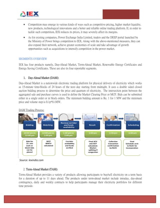 T e m p l e U n i v e r s i t y I n v e s t m e n t A s s o c i a t i o n : T h e F o x F u n d Page 6
 Competition may emerge in various kinds of ways such as competitive pricing, higher market liquidity,
new products, technological innovations and a better and reliable online trading platform. If, in order to
tackle such competition, IEX reduces its prices, it may severely affect its margins.
 As for existing companies, Power Exchange India Limited, traders and the DEEP portal launched by
the Ministry of Power brings competition to IEX. Along with the above-mentioned measures, they can
also expand their network, achieve greater economies of scale and take advantage of growth
opportunities such as acquisitions to intensify competition in the power market.
SEGMENTS OVERVIEW
IEX has four products namely, Day-Ahead Market, Term-Ahead Market, Renewable Energy Certificates and
Energy Saving Certificates. These are also its four reportable segments.
1. Day-Ahead Market (DAM):
Day-Ahead Market is a nationwide electronic trading platform for physical delivery of electricity which works
as 15-minute time-blocks of 24 hours of the next day starting from midnight. It uses a double sided closed
auction bidding process to determine the price and quantum of electricity. The intersection point between the
aggregated sale and purchase curves is used to define the Market Clearing Price or MCP. Bids can be submitted
either in a single order or in block orders. The minimum bidding amount is Re. 1 for 1 MW and the minimum
price and volume step is 0.1p*0.1MW.
DAM Trading Process:
Source: Iexindia.com
2. Term-Ahead Market (TAM):
Term-Ahead Market provides a variety of products allowing participants to buy/sell electricity on a term basis
for a duration of up to 11 days ahead. The products under term-ahead market include intraday, day-ahead
contingency, daily and weekly contracts to help participants manage their electricity portfolios for different
time periods:
 