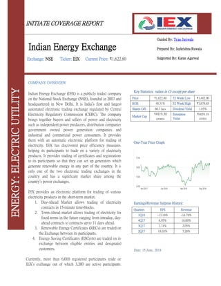 INITIATE COVERAGE REPORT
Guided By: Tejas Jariwala
Prepared By: Jaykrishna Ruwala
Supported By: Karan Agarwal
Key Statistics: values in Cr except per share
Price ₹1,622.80 52 Week Low ₹1,402.00
ROE 48.31% 52 Week High ₹1,678.65
Shares O/S 60.7 lacs Dividend Yield 1.85%
Market Cap
₹4919.30
crores
Enterprise
Value
₹4659.19
crores
One-Year Price Graph
Earnings/Revenue Surprise History:
Quarters EPS Revenue
1Q18 -13.16% -14.78%
4Q17 6.95% 16.00%
3Q17 2.74% 2.05%
2Q17 18.03% 7.28%
Date: 15 June, 2018
COMPANY OVERVIEW
Indian Energy Exchange (IEX) is a publicly traded company
on the National Stock Exchange (NSE), founded in 2007 and
headquartered in New Delhi. It is India’s first and largest
automated electronic trading exchange regulated by Central
Electricity Regulatory Commission (CERC). The company
brings together buyers and sellers of power and electricity
such as independent power producers, distribution companies,
government owned power generation companies and
industrial and commercial power consumers. It provides
them with an automatic electronic platform for trading of
electricity. IEX has discovered price efficiency measures,
helping its participants to trade on a variety of electricity
products. It provides trading of certificates and registrations
to its participants so that they can set up generators which
generate renewable energy in any part of the country. It is
only one of the two electronic trading exchanges in the
country and has a significant market share among the
country’s power exchanges.
IEX provides an electronic platform for trading of various
electricity products in the short-term market.
1. Day-Ahead Market allows trading of electricity
contracts in 15-minute time-blocks.
2. Term-Ahead market allows trading of electricity for
fixed terms in the future ranging from intraday, day-
ahead contracts to contracts up to 11 days ahead.
3. Renewable Energy Certificates (RECs) are traded on
the Exchange between its participants.
4. Energy Saving Certificates (ESCerts) are traded on its
exchange between eligible entities and designated
customers.
Currently, more than 6,000 registered participants trade on
IEX’s exchange out of which 3,200 are active participants.
ENERGY:ELECTRICUTILITY
Indian Energy Exchange
Exchange: NSE Ticker: IEX Current Price: ₹1,622.80
 