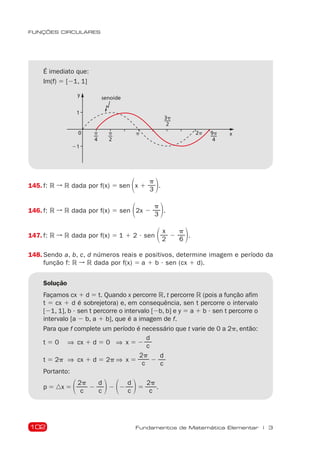 102
FUNÇÕES CIRCULARES
Fundamentos de Matemática Elementar | 3
É imediato que:
Im(f) 5 [21, 1]
1
21
0 x
p
2
p
4
3p
2
2p
p
senoide
9p
4
y
145. f: R ➞ R dada por f(x) 5 sen 1x 1
p
3 2.
146. f: R ➞ R dada por f(x) 5 sen 12x 2
p
3 2.
147. f: R ➞ R dada por f(x) 5 1 1 2  sen 1 x
2
2
p
6 2.
148. Sendo a, b, c, d números reais e positivos, determine imagem e período da
função f: R ➞ R dada por f(x) 5 a 1 b  sen (cx 1 d).
Solução
Façamos cx 1 d 5 t. Quando x percorre R, t percorre R (pois a função afim
t 5 cx 1 d é sobrejetora) e, em consequência, sen t percorre o intervalo
[21, 1], b  sen t percorre o intervalo [2b, b] e y 5 a 1 b  sen t percorre o
intervalo [a 2 b, a 1 b], que é a imagem de f.
Para que f complete um período é necessário que t varie de 0 a 2p, então:
t 5 0 ⇒ cx 1 d 5 0 ⇒  x 5 2
d
c
t 5 2p ⇒ cx 1 d 5 2p ⇒  x 5
2p
c
2
d
c
Portanto:
p 5 nx 5 12p
c
2
d
c 22 12
d
c 25
2p
c
.
 