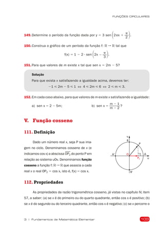 103
FUNÇÕES CIRCULARES
3 | Fundamentos de Matemática Elementar
149. Determine o período da função dada por y 5 3 sen 12px 1
p
2 2.
150. Construa o gráfico de um período da função f: R ➞ R tal que
f(x) 5 1 2 2  sen 12x 2
p
3 2.
151. Para que valores de m existe x tal que sen x 5 2m 2 5?
Solução
Para que exista x satisfazendo a igualdade acima, devemos ter:
21 < 2m 2 5 < 1 ⇔ 4 < 2m < 6 ⇔ 2 < m < 3.
152. Em cada caso abaixo, para que valores de m existe x satisfazendo a igualdade:
a) sen x 5 2 2 5m; b) sen x 5
m 2 1
m 2 2
?
V. Função cosseno
111. Definição
P2
A'
P
B
B'
v
u
A
O
Dado um número real x, seja P sua ima-
gem no ciclo. Denominamos cosseno de x (e
indicamos cos x) a abscissa OP2 do ponto P em
relação ao sistema uOv. Denominamos função
cosseno a função f: R ➞ R que associa a cada
real x o real OP2 5 cos x, isto é, f(x) 5 cos x.
112. Propriedades
As propriedades da razão trigonométrica cosseno, já vistas no capítulo IV, item
57, a saber: (a) se x é do primeiro ou do quarto quadrante, então cos x é positivo; (b)
se x é do segundo ou do terceiro quadrante, então cos x é negativo; (c) se x percorre o
 