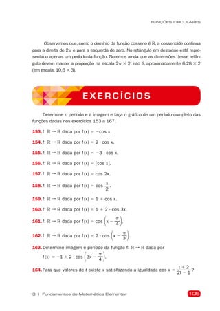 105
FUNÇÕES CIRCULARES
3 | Fundamentos de Matemática Elementar
Observemos que, como o domínio da função cosseno é R, a cossenoide continua
para a direita de 2p e para a esquerda de zero. No retângulo em destaque está repre-
sentado apenas um período da função. Notemos ainda que as dimensões desse retân-
gulo devem manter a proporção na escala 2p  2, isto é, aproximadamente 6,28  2
(em escala, 10,6  3).
E X E R C Í C I O S
Determine o período e a imagem e faça o gráfico de um período completo das
funções dadas nos exercícios 153 a 167.
153. f: R ➞ R dada por f (x) 5 2cos x.
154. f: R ➞ R dada por f (x) 5 2  cos x.
155. f: R ➞ R dada por f (x) 5 23  cos x.
156. f: R ➞ R dada por f (x) 5 |cos x|.
157. f: R ➞ R dada por f (x) 5 cos 2x.
158. f: R ➞ R dada por f (x) 5 cos
x
2
.
159. f: R ➞ R dada por f (x) 5 1 1 cos x.
160. f: R ➞ R dada por f (x) 5 1 1 2  cos 3x.
161. f: R ➞ R dada por f (x) 5 cos 1x 2
p
4 2.
162. f: R ➞ R dada por f (x) 5 2  cos 1x 2
p
3 2.
163. Determine imagem e período da função f: R ➞ R dada por
f (x) 5 21 1 2  cos 13x 2
p
4 2.
164. Para que valores de t existe x satisfazendo a igualdade cos x 5
t 1 2
2t 2 1
?
 