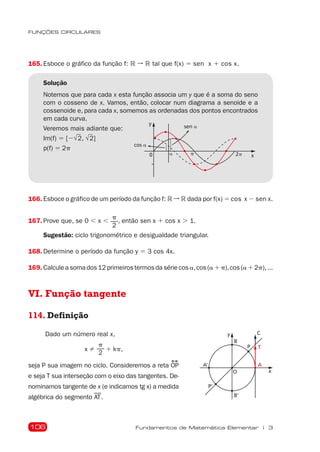 106
FUNÇÕES CIRCULARES
Fundamentos de Matemática Elementar | 3
165. Esboce o gráfico da função f: R ➞ R tal que f(x) 5 sen x 1 cos x.
Solução
Notemos que para cada x esta função associa um y que é a soma do seno
com o cosseno de x. Vamos, então, colocar num diagrama a senoide e a
cossenoide e, para cada x, somemos as ordenadas dos pontos encontrados
em cada curva.
Veremos mais adiante que:
Im(f) 5 [2√
2, √
2]
p(f) 5 2p
0
y
p
a
sen a
2p
cos a
123
1
2
3
x
166. Esboce o gráfico de um período da função f: R ➞ R dada por f(x) 5 cos x 2 sen x.
167. Prove que, se 0 , x ,
p
2
, então sen x 1 cos x . 1.
Sugestão: ciclo trigonométrico e desigualdade triangular.
168. Determine o período da função y 5 3 cos 4x.
169. Calculeasomados12primeirostermosdasériecosa,cos(a1p),cos(a12p),...
VI. Função tangente
114. Definição
C
B
B'
A' A
P'
P
O
T
y
x
Dado um número real x,
x 
p
2
1 kp,
seja P sua imagem no ciclo. Consideremos a reta OP
e seja T sua interseção com o eixo das tangentes. De-
nominamos tangente de x (e indicamos tg x) a medida
algébrica do segmento AT.
 