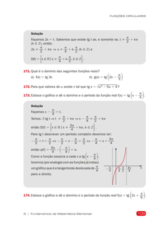109
FUNÇÕES CIRCULARES
3 | Fundamentos de Matemática Elementar
Solução
Façamos 2x 5 t. Sabemos que existe tg t se, e somente se, t 
p
2
1 kp
(k [ Z), então:
2x 
p
2
1 kp ⇒ x 
p
4
1 k
p
2
(k [ Z) e
D(f) 5 5x [ R | x 
p
4
1 k
p
2
, k [ Z6	.
171. Qual é o domínio das seguintes funções reais?
a) f(x) 5 tg 3x b) g(x) 5 tg 12x 2
p
3 2
172. Para que valores de a existe x tal que tg x 5 √a2 2 5a 1 4?
173. Esboce o gráfico e dê o domínio e o período da função real f(x) 5 tg 1x 2
p
4 2.
Solução
Façamos x 2
p
4
5 t.
Temos: ∃ tg t ⇒ t 
p
2
1 kp ⇒ x 2
p
4

p
2
1 kp
então D(f) 5 5x [ R | x 
3p
4
1 kp, k [ Z6	.
Para tg t descrever um período completo devemos ter:
2
p
2
, t ,
p
2
⇔ 2
p
2
, x 2
p
4
,
p
2
⇔ 2
p
4
, x ,
3p
4
então p(f) 5
3p
4
212
p
4 25 p.
Como a função associa a cada x a tg 1x 2
p
4 2,
teremos (por analogia com as funções já vistas)
um gráfico que é a tangentoide deslocada de
p
4
para a direita.
x
p
4
p
4
p
2
3p
4
2
174. Esboce o gráfico e dê o domínio e o período da função real f(x) 5 tg 12x 1
p
6 2.
 