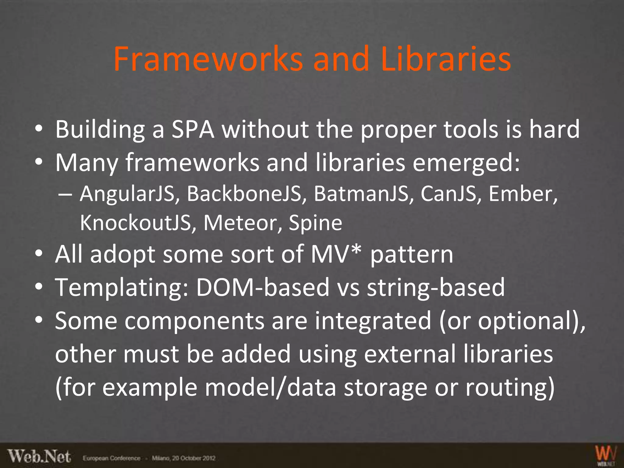 Frameworks and Libraries
• Building a SPA without the proper tools is hard
• Many frameworks and libraries emerged:
  – AngularJS, BackboneJS, BatmanJS, CanJS, Ember,
    KnockoutJS, Meteor, Spine
• All adopt some sort of MV* pattern
• Templating: DOM-based vs string-based
• Some components are integrated (or optional),
  other must be added using external libraries
  (for example model/data storage or routing)
 