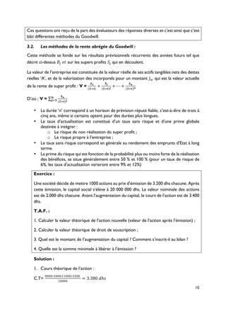 10
Ces questions ont reçu de la part des évaluateurs des réponses diverses et c’est ainsi que c’est
bâti différentes méthodes du Goodwill.
3.2.! Les méthodes de la rente abrégée du Goodwill :
Cette méthode se fonde sur les résultats prévisionnels récurrents des années futurs tel que
décrit ci-dessus )*(+, sur les supers profits -*(qui en découlent.
La valeur de l’entreprise est constituée de la valeur réelle de ses actifs tangibles nets des dettes
réelles ‘A’, et de la valorisation des incorporels pour un montant ./ qui est la valeur actuelle
de la rente de super profit : V =
!0
(023)
+
!"
(023)"
+ ⋯ +
!7
(023)7
D’où : V =
!7
(023)"
7
"80
•! La durée ‘n’ correspond à un horizon de prévision réputé fiable, c’est-à-dire de trois à
cinq ans, même si certains optent pour des durées plus longues.
•! Le taux d’actualisation est constitué d’un taux sans risque et d’une prime globale
destinée à intégrer :
o! Le risque de non réalisation du super profit ;
o! Le risque propre à l’entreprise ;
•! Le taux sans risque correspond en générale au rendement des emprunts d’Etat à long
terme.
•! La prime du risque qui est fonction de la probabilité plus ou moins forte de la réalisation
des bénéfices, se situe généralement entre 50 % et 100 % (pour un taux de risque de
6%, les taux d’actualisation varieront entre 9% et 12%)
Exercice :
Une société décide de mettre 1000 actions au prix d’émission de 3.200 dhs chacune. Après
cette émission, le capital social s’élève à 20 000 000 dhs. La valeur nominale des actions
est de 2.000 dhs chacune. Avant l’augmentation du capital, le cours de l’action est de 3.400
dhs.
T.A.F. :
1. Calculer la valeur théorique de l’action nouvelle (valeur de l’action après l’émission) ;
2. Calculer la valeur théorique de droit de souscription ;
3. Quel est le montant de l’augmentation du capital ? Comment s’inscrit-il au bilan ?
4. Quelle est la somme minimale à libérer à l’émission ?
Solution :
1.! Cours théorique de l’action :
C.T=
9:::∗<=::2>:::∗<?::(
>::::
= 3.380(DℎF
 