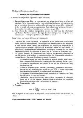 14
III. Les méthodes comparatives :
a.! Principe des méthodes comparatives :
Les démarches comparatives reposent sur deux principes :
1.! Des sociétés comparables : se sont valorisés sur la base des critères proches, voir
identique. Même si chaque entreprise a ses spécificités, l’évaluateur suit une démarche
qui lui permet de déterminer un échantillon d’entreprises comparables à celles qu’il
évalue et dont la valeur est connue : secteur d’activité et métier similaire, même type
de clientèle, même débouche et éléments financiers comparables.
2.! Les valeurs des sociétés comparables servent de référence de valorisation.
L’évaluateur cherche à postériori des règles de valorisation pour ces entreprises et en
les appliquant à l’entreprise qu’il étudie, on obtient sa valeur.
Les principes sources de référence sont les suivant :
!! Le marché des fusions-acquisition : les références de ces transactions lorsqu’ils sont
public, sont riche d’enseignement car ils cognent à la réalité du marché des entreprises
et donc de leur valeur. Celle-ci est la résultante des négociations multilatérales et
correspondent en principe à l’optimum que le vendeur a obtenu des négociations. Les
informations recueillies demeurent cependant incomplètes car ils ne sont pas toutes
divulguées (modalités de règlement, de production de l’acheteur et du vendeur, etc.)
!! Les marchés boursiers : le cours d’une action constitue le prix que les investisseurs du
marché boursier lui accordent. La capitalisation boursier (Capitalisation boursière =
cours x Nombre d’actions). Quelques remarques s’imposent :
•! Le cours boursier est une valeur fluctuante, on réduit la volatilité par le recours
à des cours pondérés du dernier mois des trois, dix, ou douze derniers mois ;
•! Le cours n’est véritablement représentatif de son prix que si l’action fait l’objet
d’un large marché ;
•! Le marché boursier est un marché d’investisseurs minoritaires, et le cours
d’une action se trouve fortement stimulé en cas d’OPA. La hausse moyenne est
dans ce cas de l’ordre de 20 % représentant le prix du pouvoir ;
•! Le cours varie également en fonction de la liquidité du titre. Le cours fait l’objet
d’un décote (le titre est non liquide) ;
•! L’évaluateur cherche fréquemment des sociétés comparables à celles qu’il
étudie sur le marché étranger. Suppose alors le problème des conditions
domestiques qui ont présidé à la formation de ces cours.
b.! Price earning ratio
1.! Principe :
XYZ =(
[]^F
)X_
; (([]^F = )X_(a(XYZ(
Om multipliant les deux côtés de l’équation par le nombre l’action de la société, on
obtient :
Capitalisation boursière = PER x résultat net retraité
 